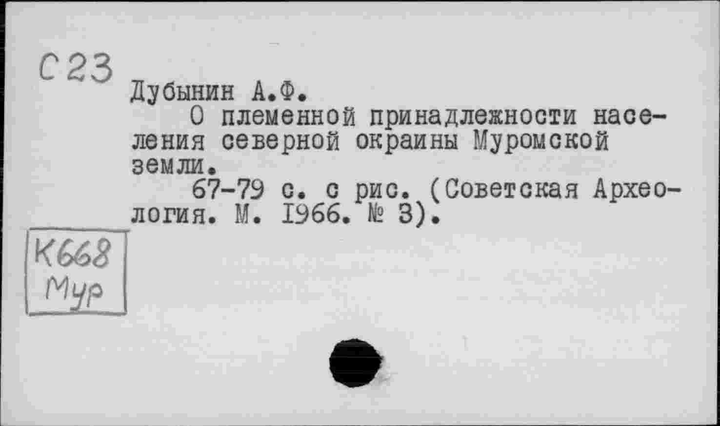 ﻿С23
Дубинин А.Ф.
О племенной принадлежности населения северной окраины Муромской земли.
67-79 с. с рис. (Советская Археология. М. 1966. № 3).
